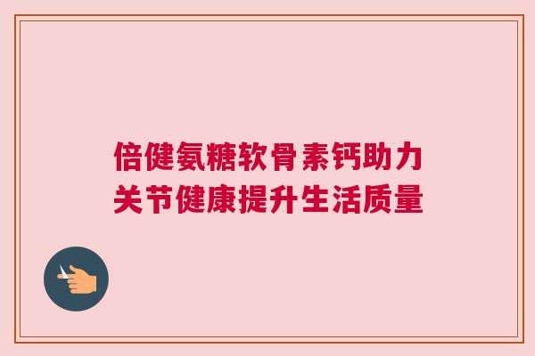 倍健氨糖软骨素钙助力关节健康提升生活质量