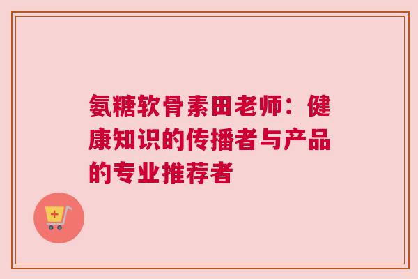 氨糖软骨素田老师：健康知识的传播者与产品的专业推荐者