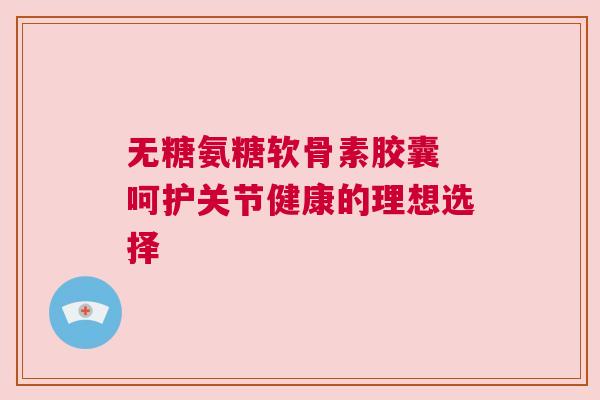 无糖氨糖软骨素胶囊 呵护关节健康的理想选择