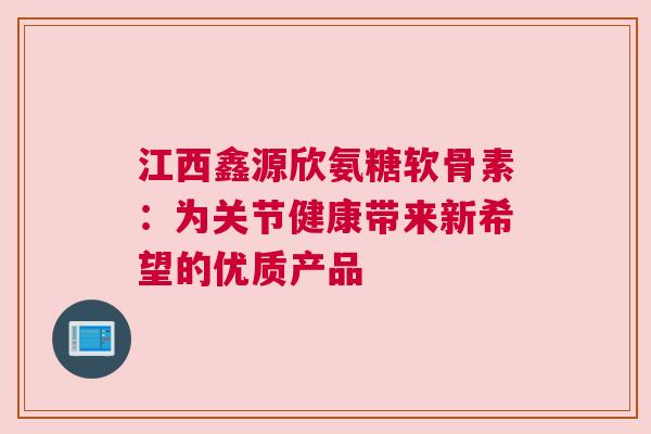江西鑫源欣氨糖软骨素：为关节健康带来新希望的优质产品