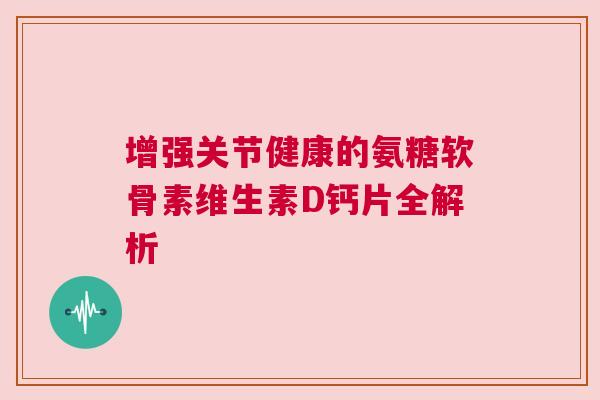 增强关节健康的氨糖软骨素维生素D钙片全解析