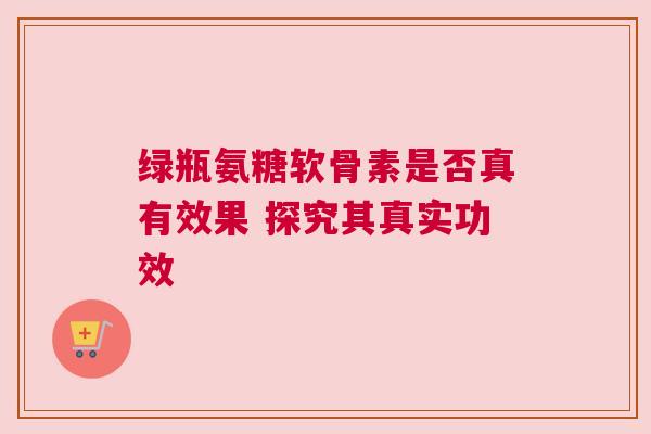 绿瓶氨糖软骨素是否真有效果 探究其真实功效