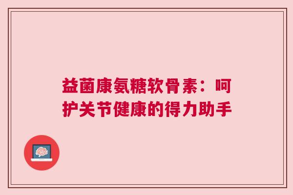 益菌康氨糖软骨素:呵护关节健康的得力助手
