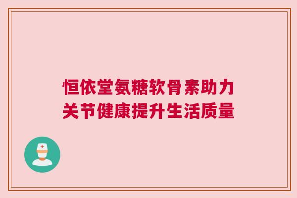 恒依堂氨糖软骨素助力关节健康提升生活质量