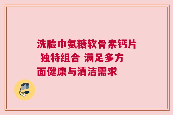 洗脸巾氨糖软骨素钙片 独特组合 满足多方面健康与清洁需求