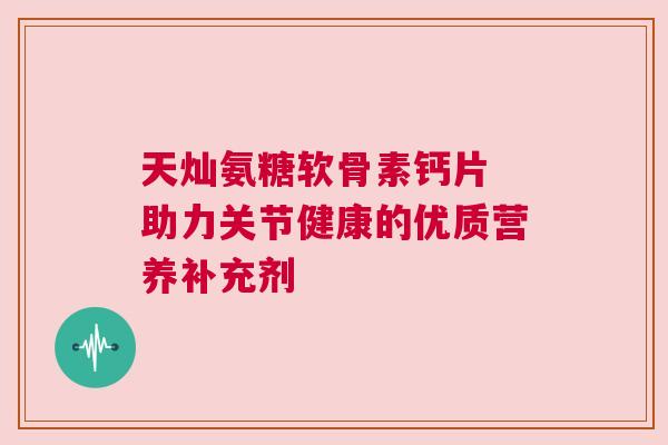 天灿氨糖软骨素钙片 助力关节健康的优质营养补充剂