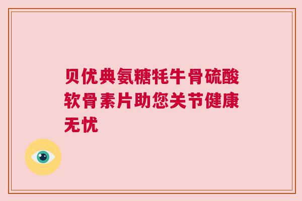 贝优典氨糖牦牛骨硫酸软骨素片助您关节健康无忧