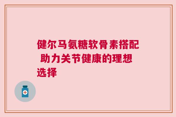 健尔马氨糖软骨素搭配 助力关节健康的理想选择