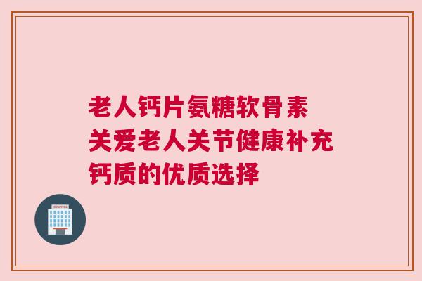 老人钙片氨糖软骨素 关爱老人关节健康补充钙质的优质选择