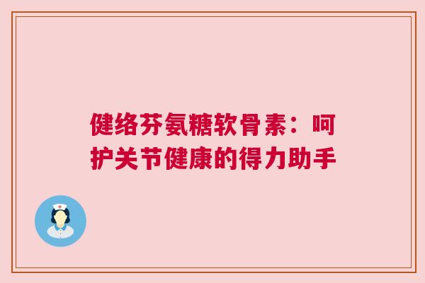 健络芬氨糖软骨素：呵护关节健康的得力助手