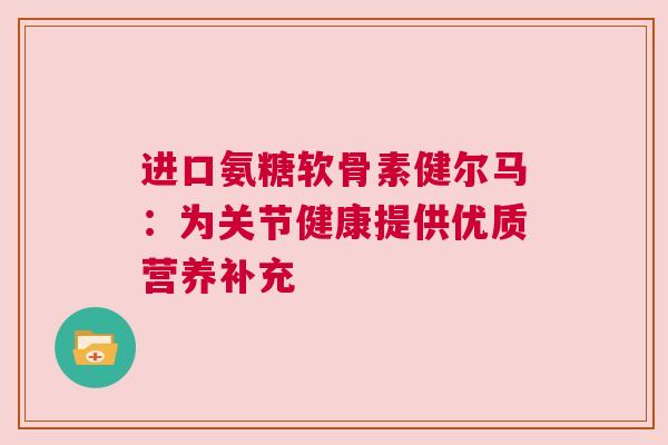 进口氨糖软骨素健尔马：为关节健康提供优质营养补充