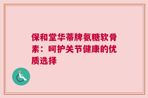 保和堂华蒂牌氨糖软骨素：呵护关节健康的优质选择