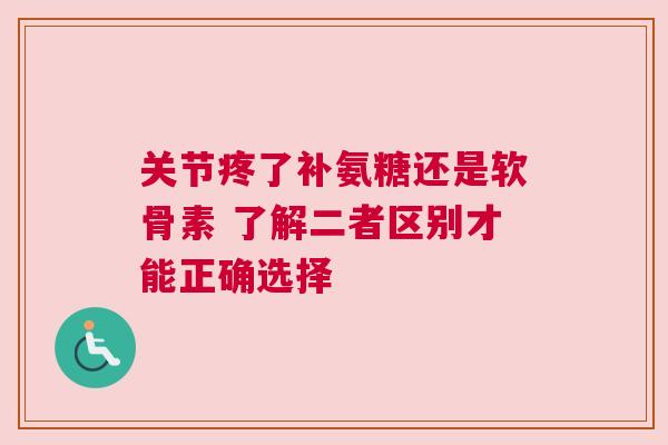 关节疼了补氨糖还是软骨素 了解二者区别才能正确选择