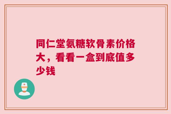 同仁堂氨糖软骨素价格大，看看一盒到底值多少钱