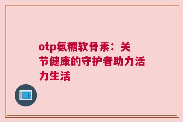 otp氨糖软骨素：关节健康的守护者助力活力生活