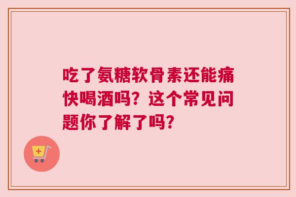 吃了氨糖软骨素还能痛快喝酒吗？这个常见问题你了解了吗？
