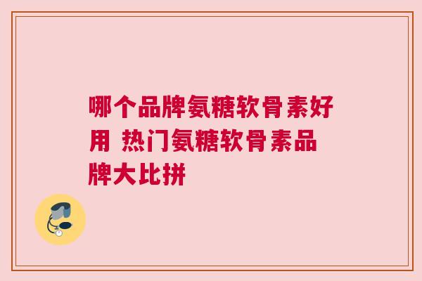 哪个品牌氨糖软骨素好用 热门氨糖软骨素品牌大比拼
