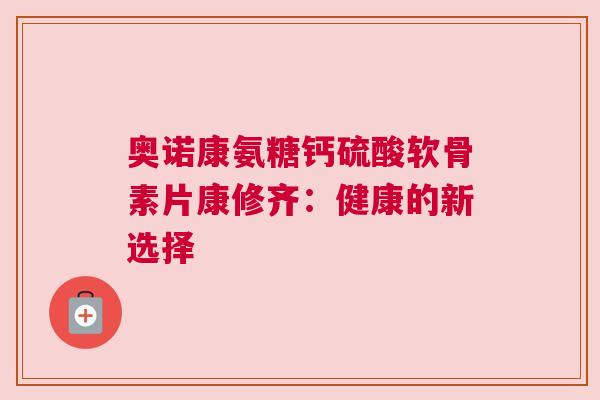 奥诺康氨糖钙硫酸软骨素片康修齐:健康的新选择