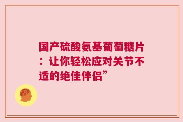 国产硫酸氨基葡萄糖片：让你轻松应对关节不适的绝佳伴侣”