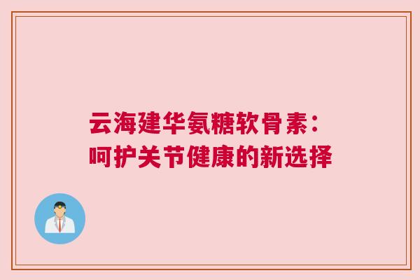云海建华氨糖软骨素：呵护关节健康的新选择