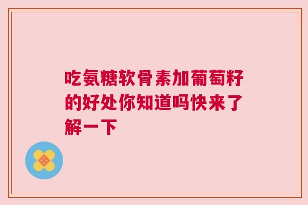 吃氨糖软骨素加葡萄籽的好处你知道吗快来了解一下
