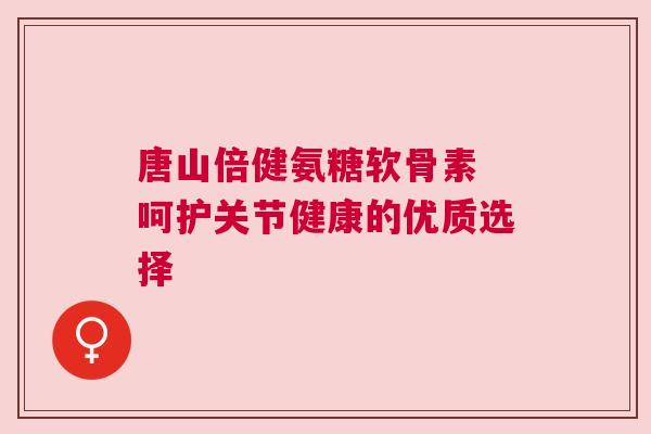 唐山倍健氨糖软骨素 呵护关节健康的优质选择
