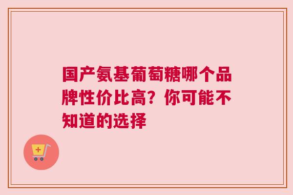 国产氨基葡萄糖哪个品牌性价比高?你可能不知道的选择 国产氨基葡萄糖哪个品牌性价比高?你可能不知道的选择
