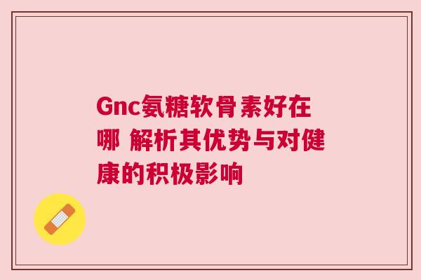 Gnc氨糖软骨素好在哪 解析其优势与对健康的积极影响
