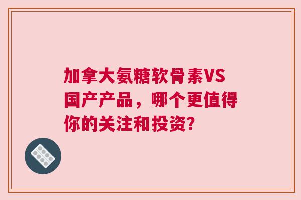 加拿大氨糖软骨素VS国产产品，哪个更值得你的关注和投资？