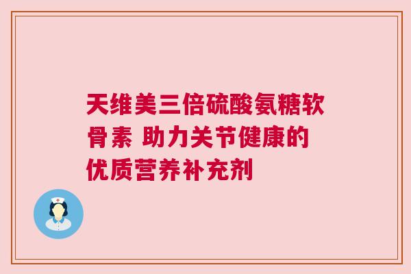 天维美三倍硫酸氨糖软骨素 助力关节健康的优质营养补充剂