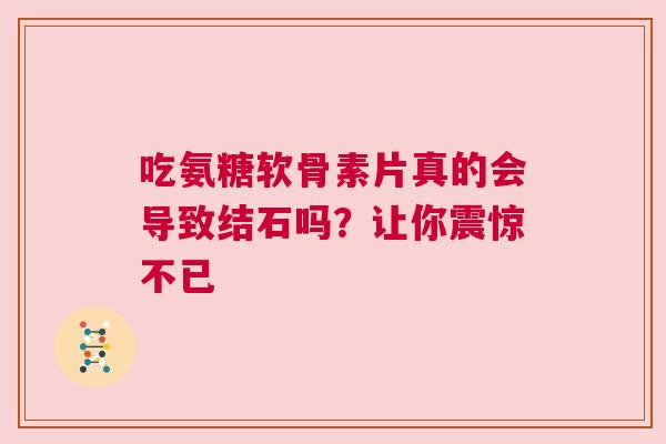 吃氨糖软骨素片真的会导致结石吗？让你震惊不已