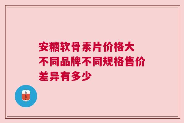 安糖软骨素片价格大 不同品牌不同规格售价差异有多少 安糖软骨素片价格大 不同品牌不同规格售价差异有多少