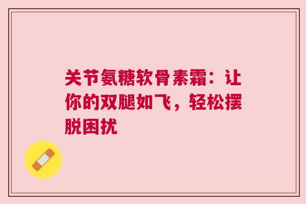 关节氨糖软骨素霜：让你的双腿如飞，轻松摆脱困扰