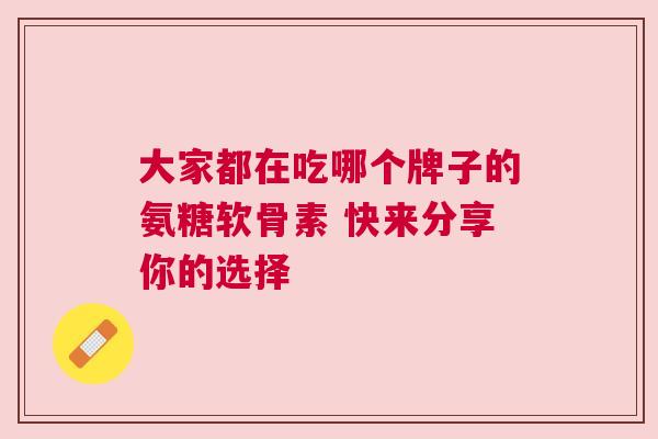 大家都在吃哪个牌子的氨糖软骨素 快来分享你的选择