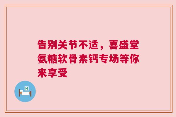 告别关节不适，喜盛堂氨糖软骨素钙专场等你来享受