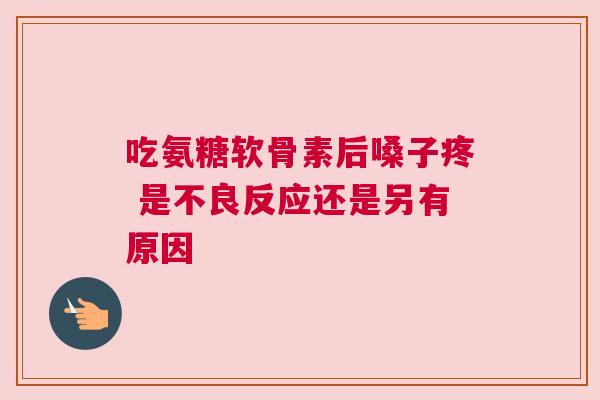 吃氨糖软骨素后嗓子疼 是不良反应还是另有原因
