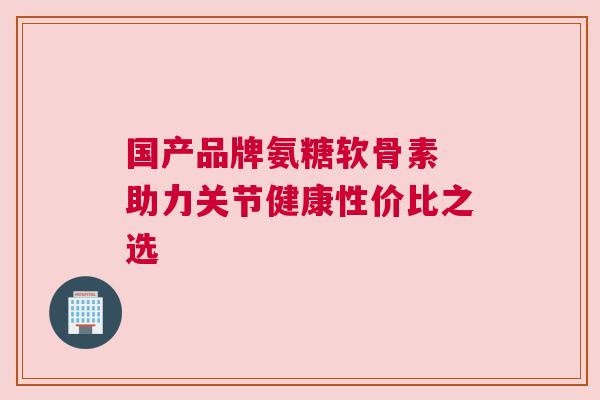 国产品牌氨糖软骨素 助力关节健康性价比之选 国产品牌氨糖软骨素 助力关节健康性价比之选