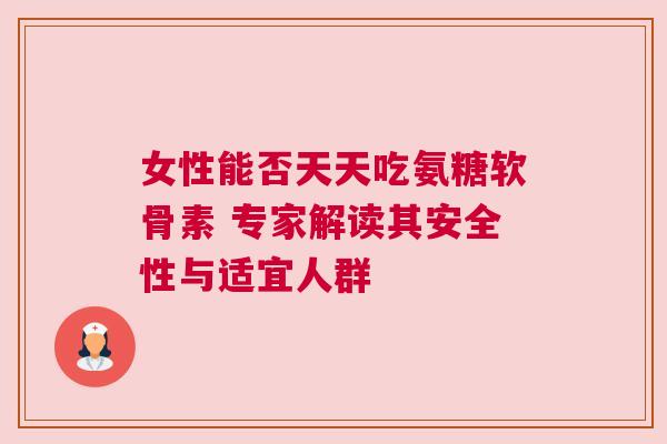 女性能否天天吃氨糖软骨素 专家解读其安全性与适宜人群