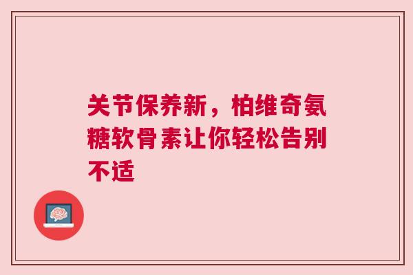 关节保养新，柏维奇氨糖软骨素让你轻松告别不适