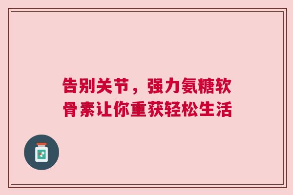 告别关节,强力氨糖软骨素让你重获轻松生活 告别关节,强力氨糖软骨素让你重获轻松生活