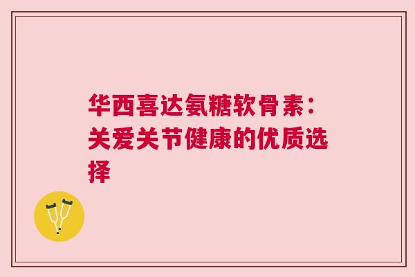 华西喜达氨糖软骨素:关爱关节健康的优质选择 华西喜达氨糖软骨素:关爱关节健康的优质选择