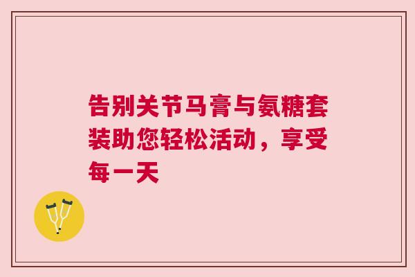 告别关节马膏与氨糖套装助您轻松活动,享受每一天 告别关节马膏与氨糖套装助您轻松活动,享受每一天