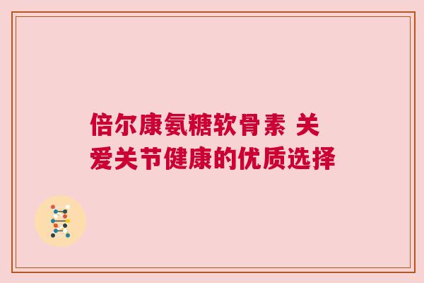 倍尔康氨糖软骨素 关爱关节健康的优质选择 倍尔康氨糖软骨素 关爱关节健康的优质选择