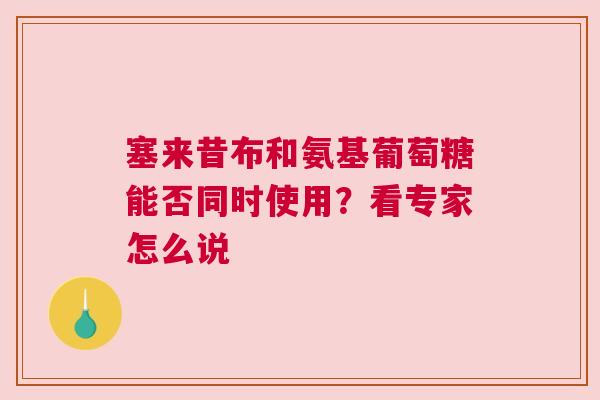塞来昔布和氨基葡萄糖能否同时使用?看专家怎么说