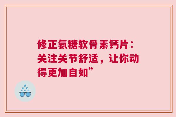 修正氨糖软骨素钙片：关注关节舒适，让你动得更加自如”