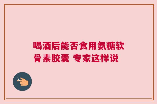 喝酒后能否食用氨糖软骨素胶囊 专家这样说