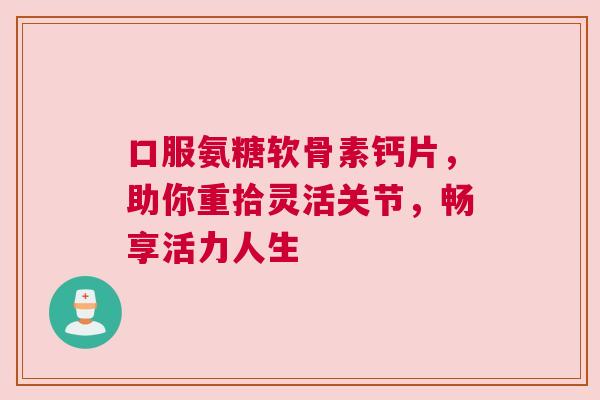 口服氨糖软骨素钙片，助你重拾灵活关节，畅享活力人生