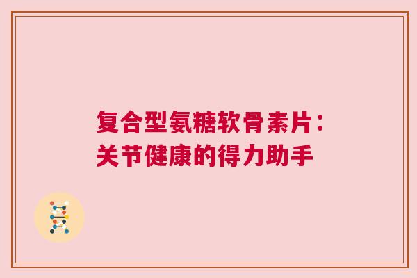 复合型氨糖软骨素片:关节健康的得力助手