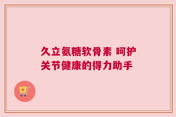 久立氨糖软骨素 呵护关节健康的得力助手 久立氨糖软骨素 呵护关节健康的得力助手