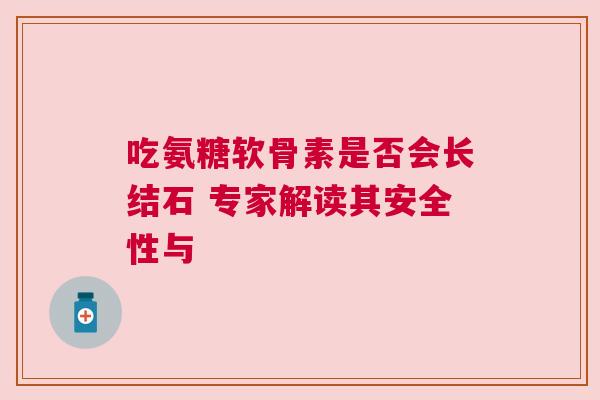 吃氨糖软骨素是否会长结石 专家解读其安全性与 吃氨糖软骨素是否会长结石 专家解读其安全性与